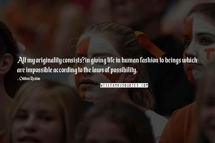 Odilon Redon Quotes: All my originality consists?in giving life in human fashion to beings which are impossible according to the laws of possibility.