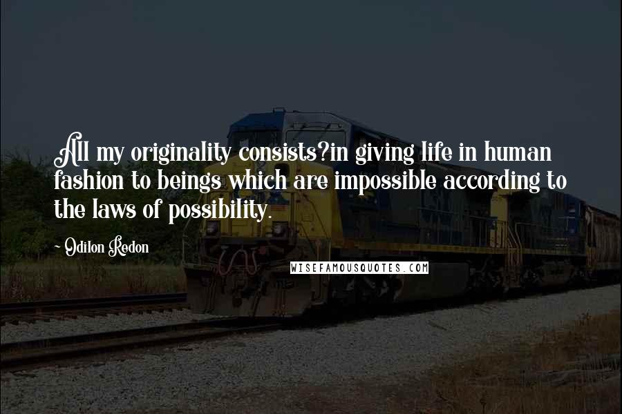 Odilon Redon Quotes: All my originality consists?in giving life in human fashion to beings which are impossible according to the laws of possibility.
