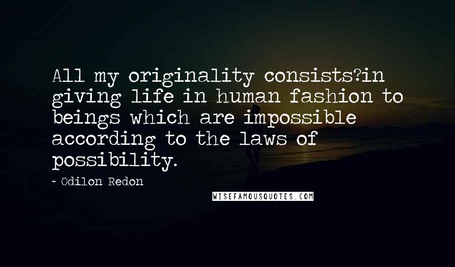 Odilon Redon Quotes: All my originality consists?in giving life in human fashion to beings which are impossible according to the laws of possibility.