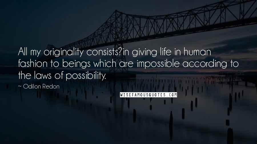 Odilon Redon Quotes: All my originality consists?in giving life in human fashion to beings which are impossible according to the laws of possibility.