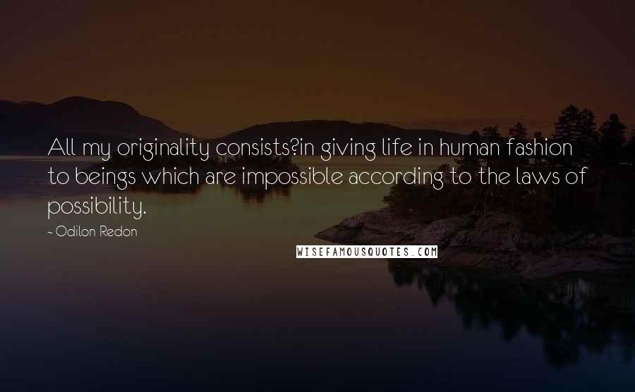 Odilon Redon Quotes: All my originality consists?in giving life in human fashion to beings which are impossible according to the laws of possibility.