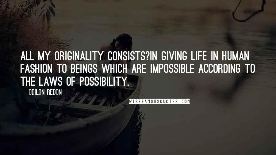 Odilon Redon Quotes: All my originality consists?in giving life in human fashion to beings which are impossible according to the laws of possibility.
