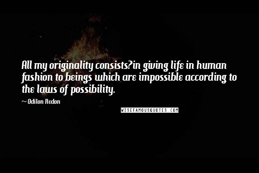 Odilon Redon Quotes: All my originality consists?in giving life in human fashion to beings which are impossible according to the laws of possibility.