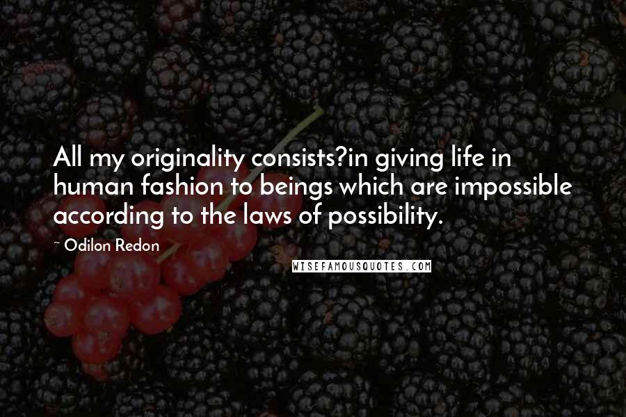 Odilon Redon Quotes: All my originality consists?in giving life in human fashion to beings which are impossible according to the laws of possibility.