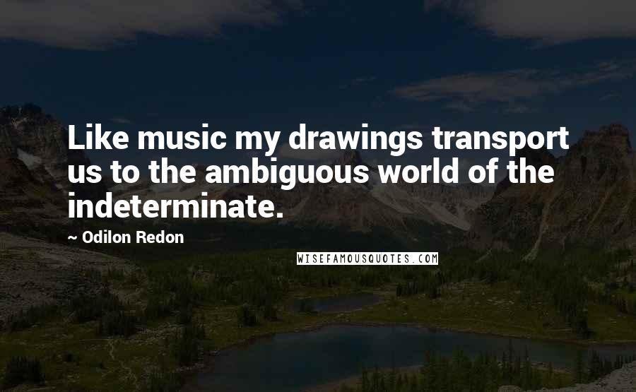 Odilon Redon Quotes: Like music my drawings transport us to the ambiguous world of the indeterminate.