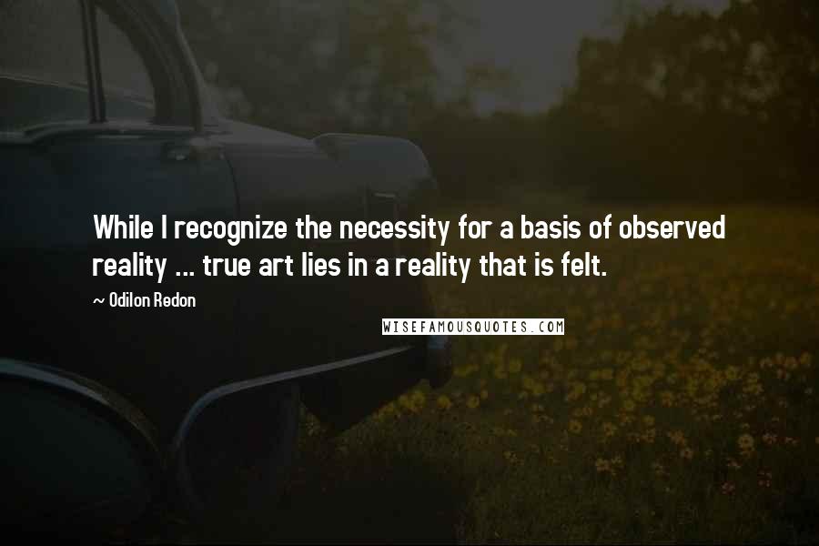 Odilon Redon Quotes: While I recognize the necessity for a basis of observed reality ... true art lies in a reality that is felt.