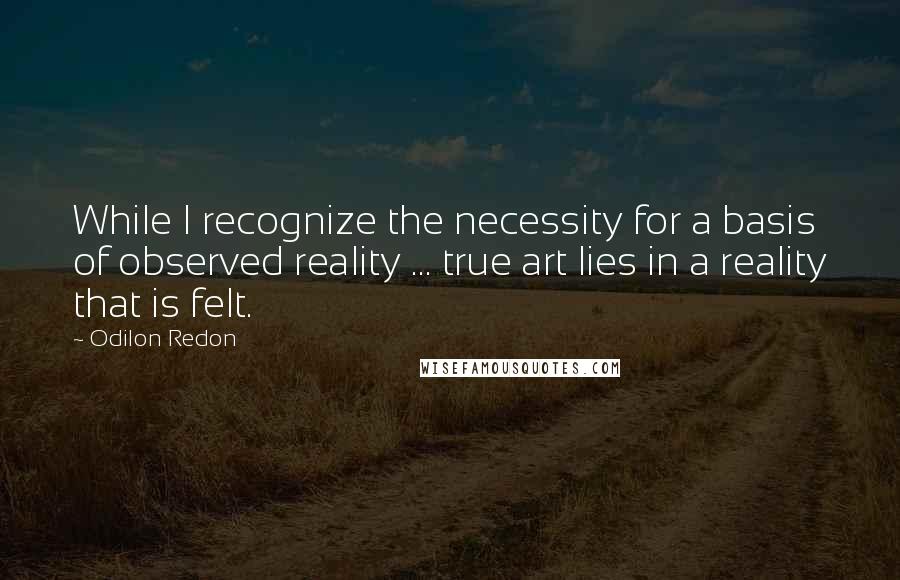 Odilon Redon Quotes: While I recognize the necessity for a basis of observed reality ... true art lies in a reality that is felt.