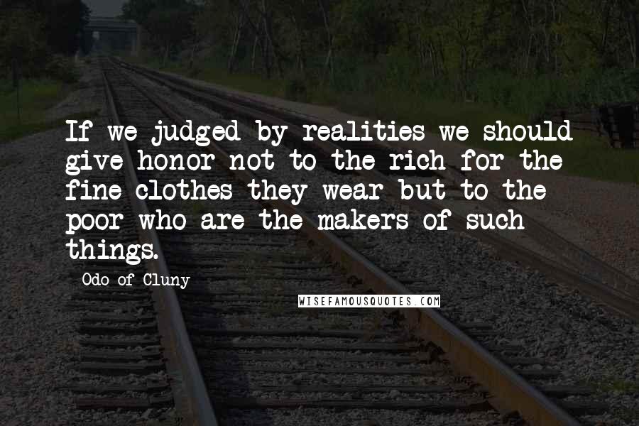 Odo Of Cluny Quotes: If we judged by realities we should give honor not to the rich for the fine clothes they wear but to the poor who are the makers of such things.