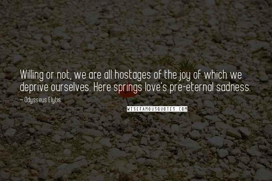 Odysseus Elytis Quotes: Willing or not, we are all hostages of the joy of which we deprive ourselves. Here springs love's pre-eternal sadness.