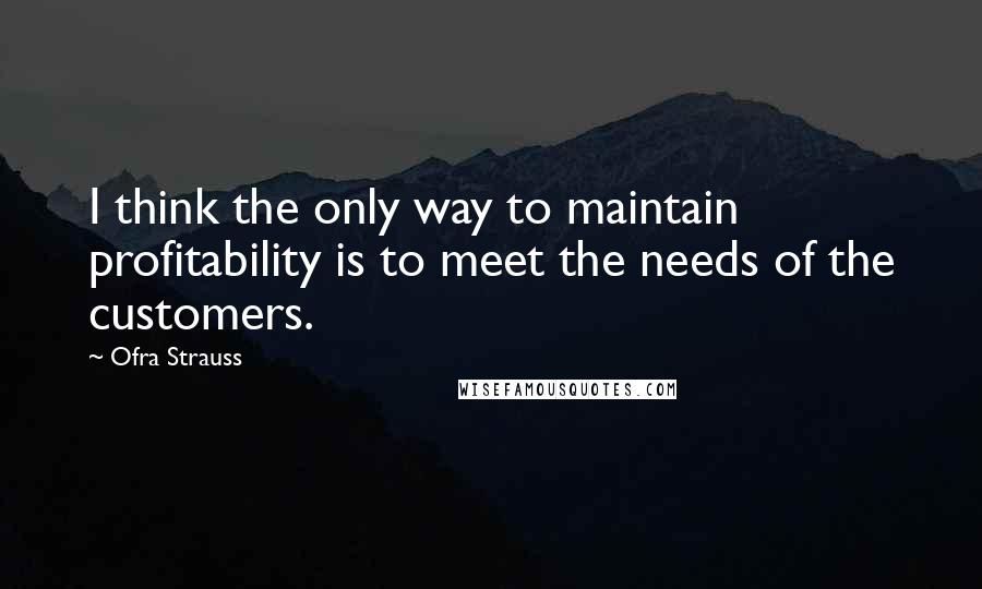 Ofra Strauss Quotes: I think the only way to maintain profitability is to meet the needs of the customers.