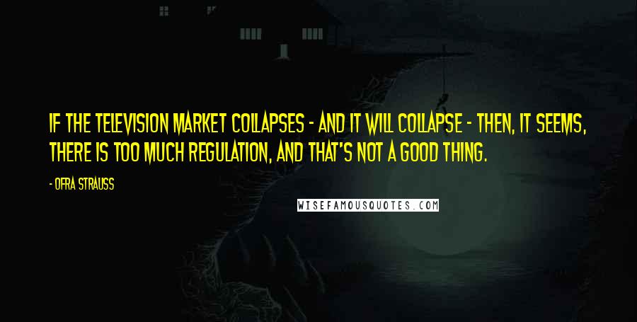 Ofra Strauss Quotes: If the television market collapses - and it will collapse - then, it seems, there is too much regulation, and that's not a good thing.