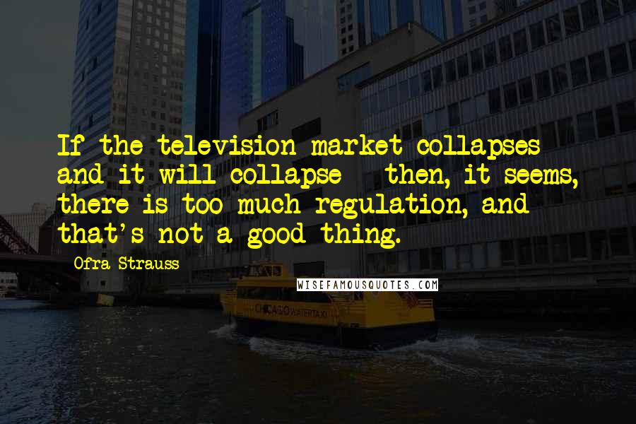 Ofra Strauss Quotes: If the television market collapses - and it will collapse - then, it seems, there is too much regulation, and that's not a good thing.