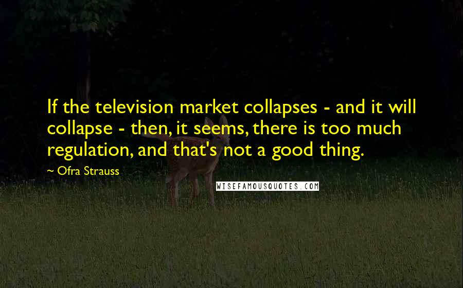 Ofra Strauss Quotes: If the television market collapses - and it will collapse - then, it seems, there is too much regulation, and that's not a good thing.