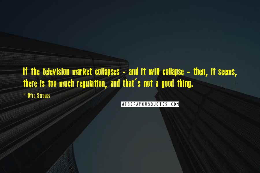 Ofra Strauss Quotes: If the television market collapses - and it will collapse - then, it seems, there is too much regulation, and that's not a good thing.