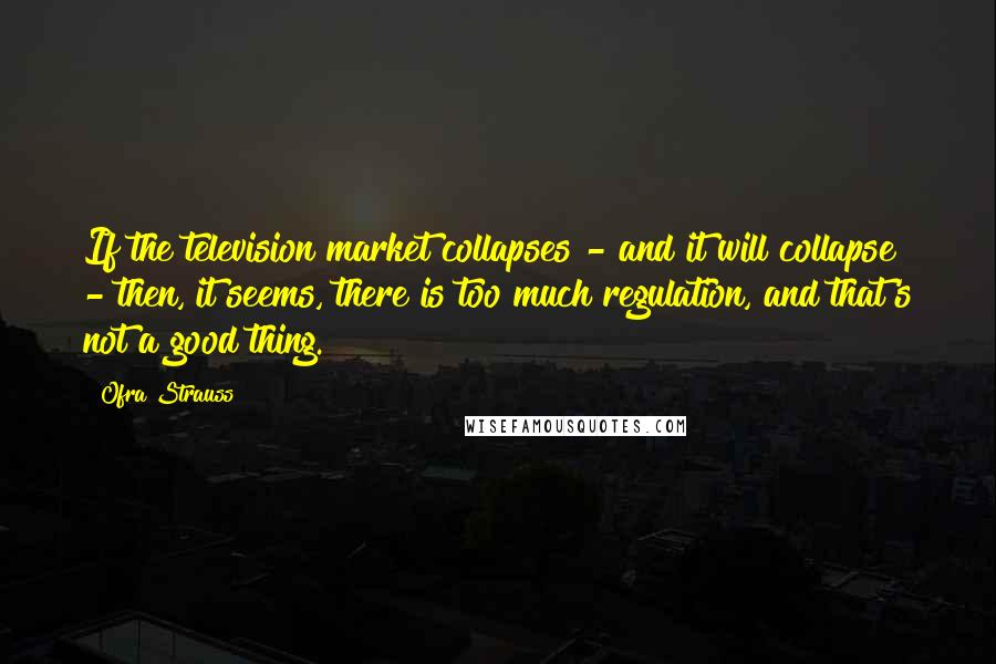Ofra Strauss Quotes: If the television market collapses - and it will collapse - then, it seems, there is too much regulation, and that's not a good thing.