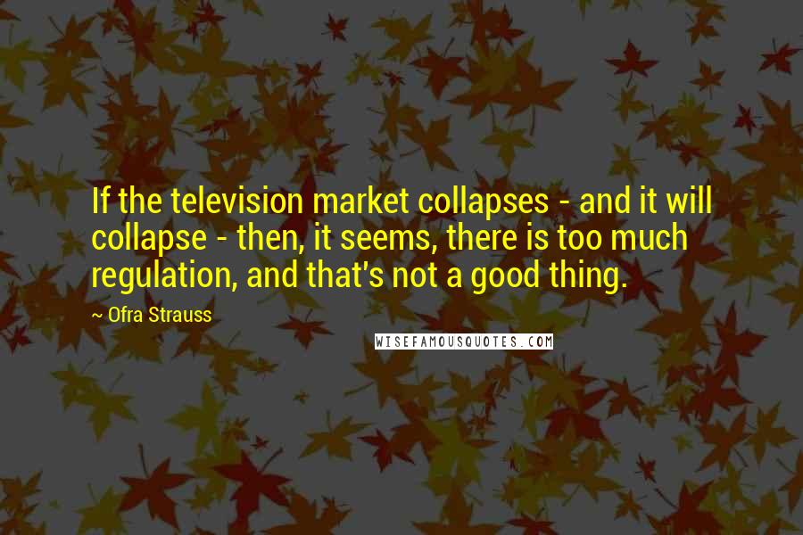 Ofra Strauss Quotes: If the television market collapses - and it will collapse - then, it seems, there is too much regulation, and that's not a good thing.