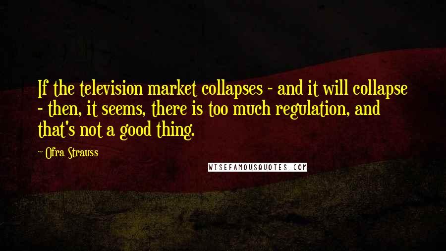 Ofra Strauss Quotes: If the television market collapses - and it will collapse - then, it seems, there is too much regulation, and that's not a good thing.