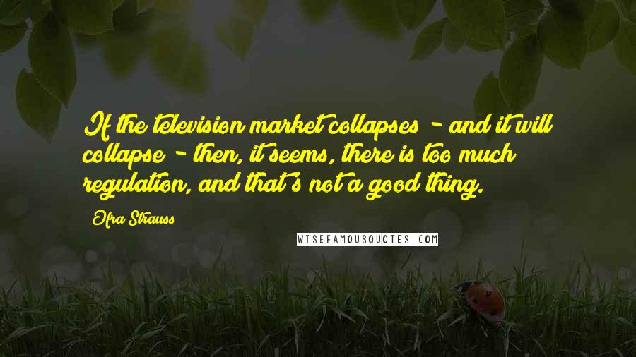 Ofra Strauss Quotes: If the television market collapses - and it will collapse - then, it seems, there is too much regulation, and that's not a good thing.