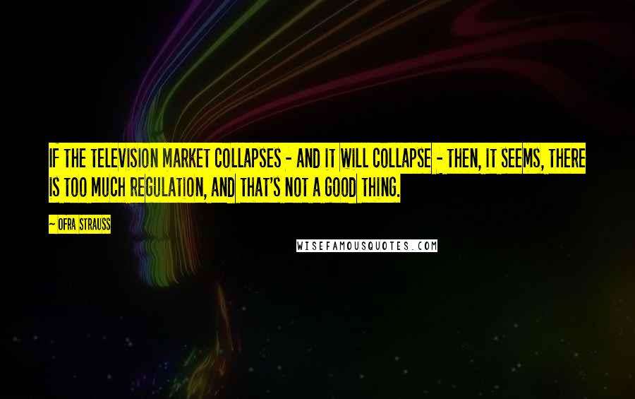 Ofra Strauss Quotes: If the television market collapses - and it will collapse - then, it seems, there is too much regulation, and that's not a good thing.