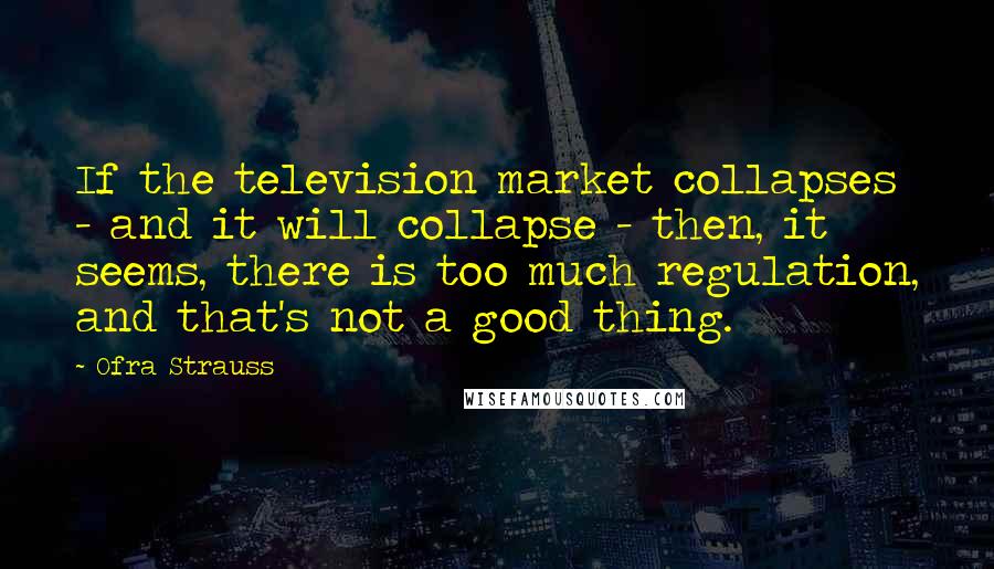 Ofra Strauss Quotes: If the television market collapses - and it will collapse - then, it seems, there is too much regulation, and that's not a good thing.