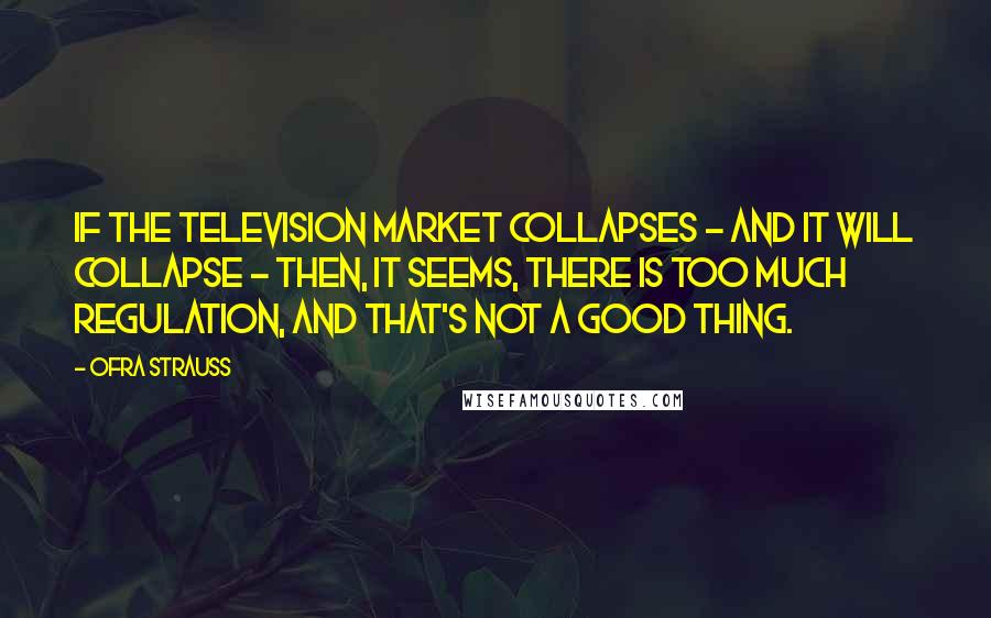 Ofra Strauss Quotes: If the television market collapses - and it will collapse - then, it seems, there is too much regulation, and that's not a good thing.