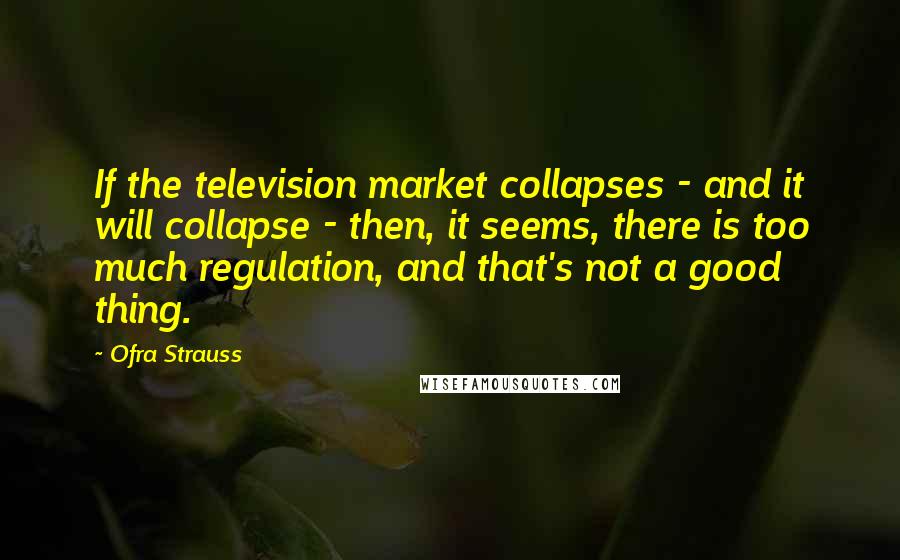 Ofra Strauss Quotes: If the television market collapses - and it will collapse - then, it seems, there is too much regulation, and that's not a good thing.