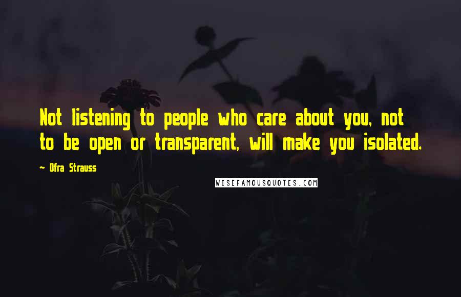 Ofra Strauss Quotes: Not listening to people who care about you, not to be open or transparent, will make you isolated.