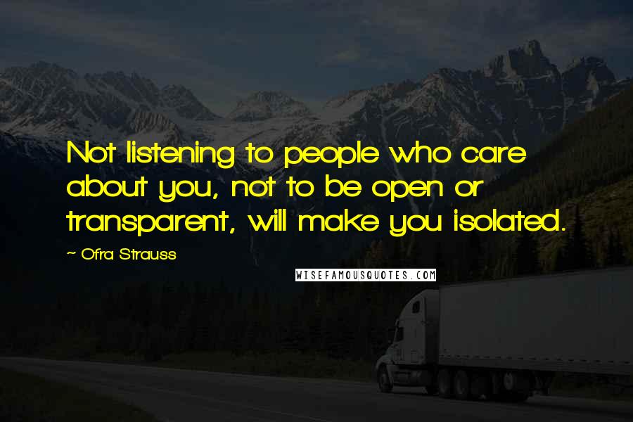 Ofra Strauss Quotes: Not listening to people who care about you, not to be open or transparent, will make you isolated.