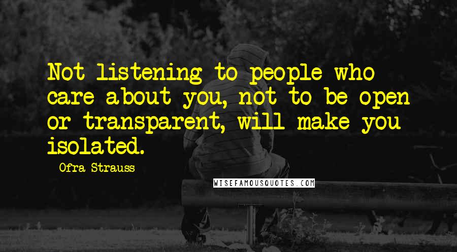 Ofra Strauss Quotes: Not listening to people who care about you, not to be open or transparent, will make you isolated.