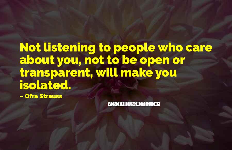 Ofra Strauss Quotes: Not listening to people who care about you, not to be open or transparent, will make you isolated.