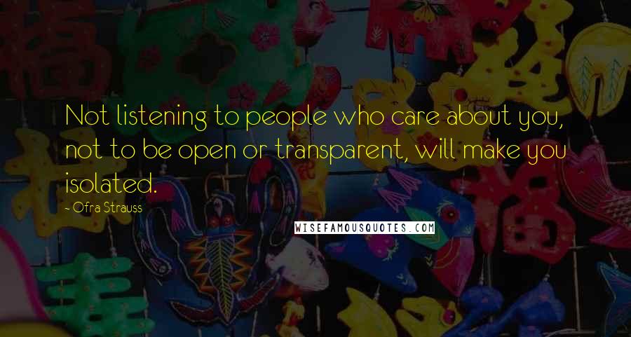 Ofra Strauss Quotes: Not listening to people who care about you, not to be open or transparent, will make you isolated.