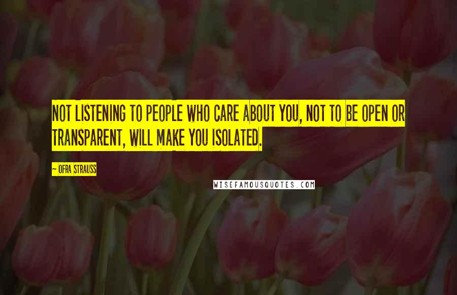 Ofra Strauss Quotes: Not listening to people who care about you, not to be open or transparent, will make you isolated.