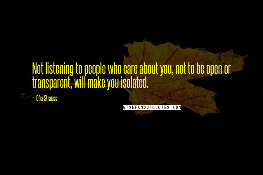 Ofra Strauss Quotes: Not listening to people who care about you, not to be open or transparent, will make you isolated.