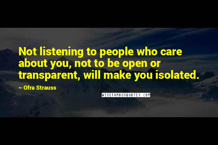 Ofra Strauss Quotes: Not listening to people who care about you, not to be open or transparent, will make you isolated.