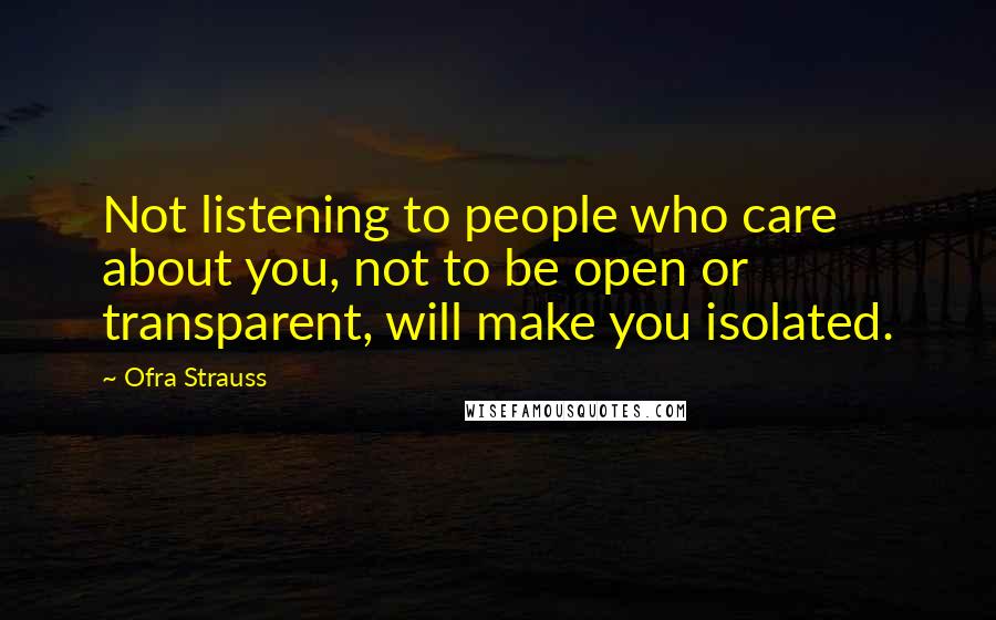 Ofra Strauss Quotes: Not listening to people who care about you, not to be open or transparent, will make you isolated.