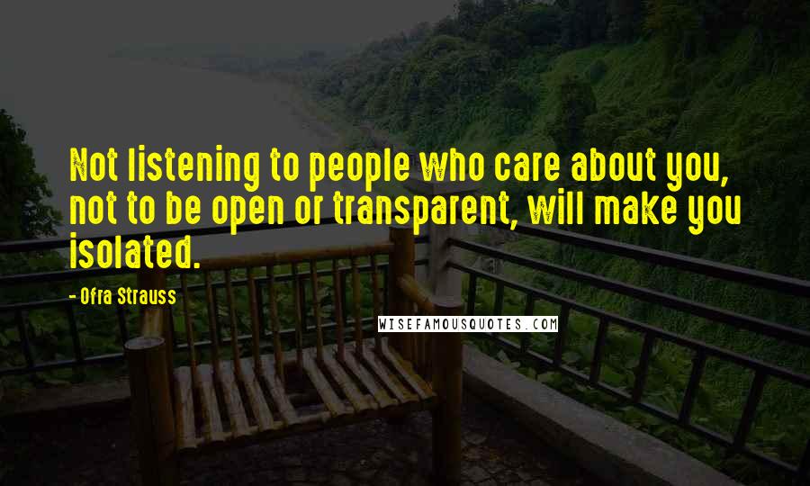 Ofra Strauss Quotes: Not listening to people who care about you, not to be open or transparent, will make you isolated.