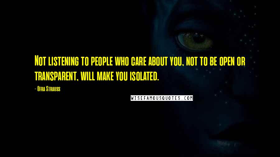 Ofra Strauss Quotes: Not listening to people who care about you, not to be open or transparent, will make you isolated.