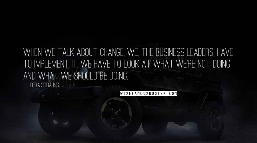 Ofra Strauss Quotes: When we talk about change, we, the business leaders, have to implement it. We have to look at what we're not doing and what we should be doing.