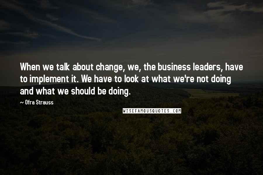 Ofra Strauss Quotes: When we talk about change, we, the business leaders, have to implement it. We have to look at what we're not doing and what we should be doing.