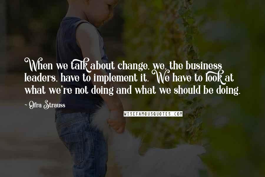 Ofra Strauss Quotes: When we talk about change, we, the business leaders, have to implement it. We have to look at what we're not doing and what we should be doing.