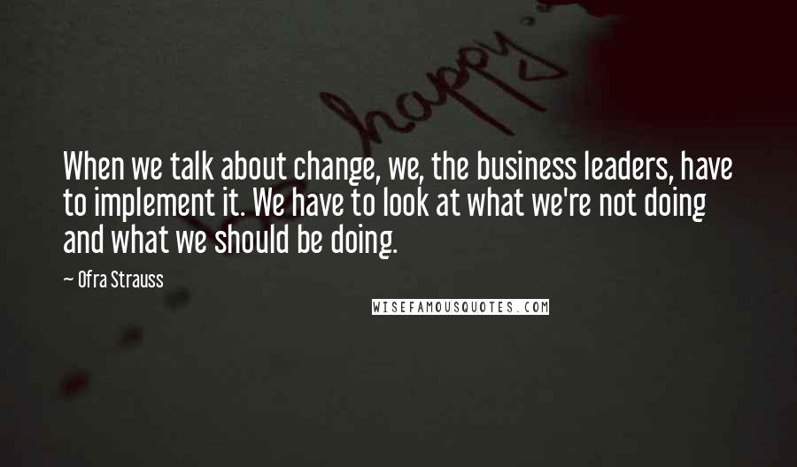 Ofra Strauss Quotes: When we talk about change, we, the business leaders, have to implement it. We have to look at what we're not doing and what we should be doing.