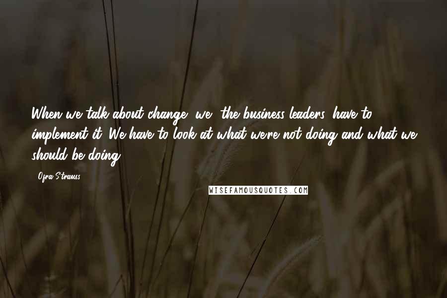 Ofra Strauss Quotes: When we talk about change, we, the business leaders, have to implement it. We have to look at what we're not doing and what we should be doing.