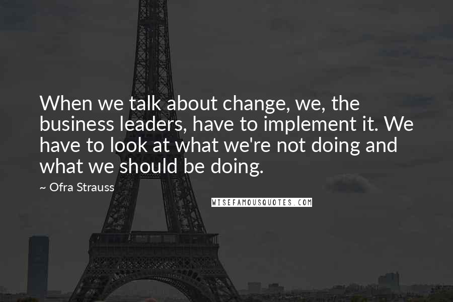 Ofra Strauss Quotes: When we talk about change, we, the business leaders, have to implement it. We have to look at what we're not doing and what we should be doing.