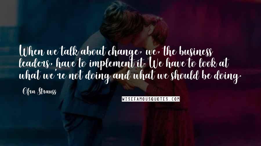 Ofra Strauss Quotes: When we talk about change, we, the business leaders, have to implement it. We have to look at what we're not doing and what we should be doing.