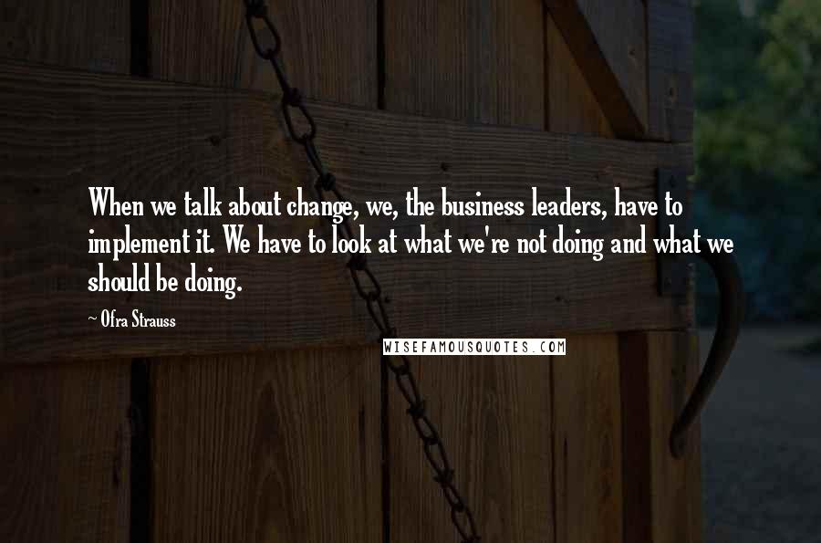 Ofra Strauss Quotes: When we talk about change, we, the business leaders, have to implement it. We have to look at what we're not doing and what we should be doing.