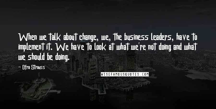 Ofra Strauss Quotes: When we talk about change, we, the business leaders, have to implement it. We have to look at what we're not doing and what we should be doing.