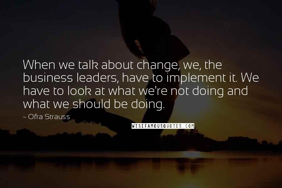 Ofra Strauss Quotes: When we talk about change, we, the business leaders, have to implement it. We have to look at what we're not doing and what we should be doing.