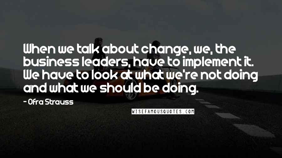 Ofra Strauss Quotes: When we talk about change, we, the business leaders, have to implement it. We have to look at what we're not doing and what we should be doing.