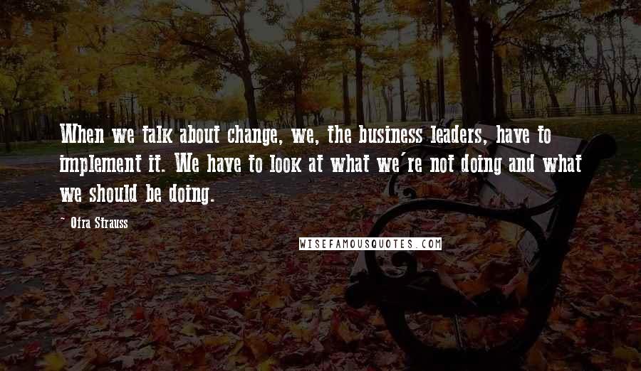 Ofra Strauss Quotes: When we talk about change, we, the business leaders, have to implement it. We have to look at what we're not doing and what we should be doing.