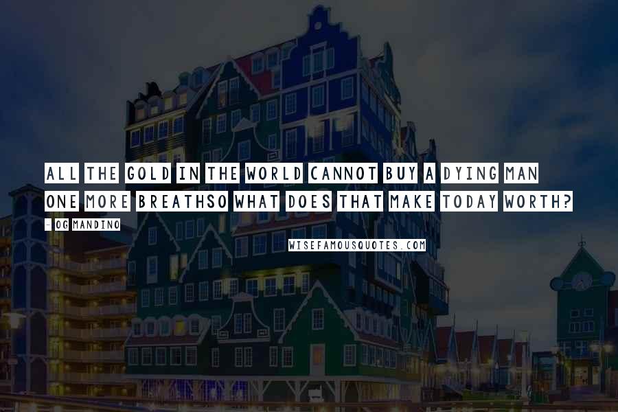 Og Mandino Quotes: All the gold in the world cannot buy a dying man one more breathso what does that make today worth?